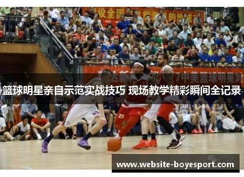 篮球明星亲自示范实战技巧 现场教学精彩瞬间全记录
